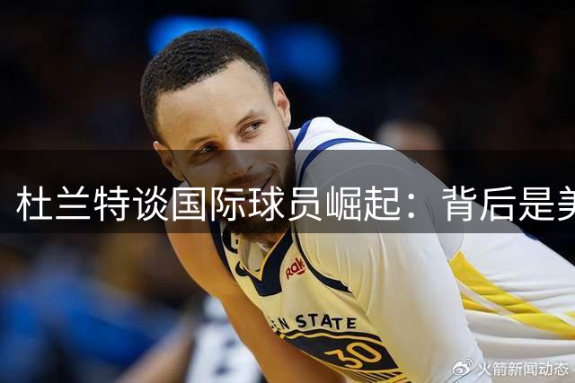 杜兰特谈国际球员崛起：背后是美国篮球的深远影响